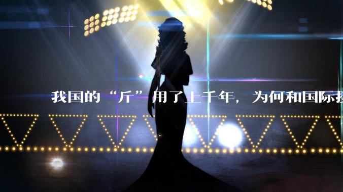 我国的“斤”用了上千年，为何和国际接轨后，恰好是500克？