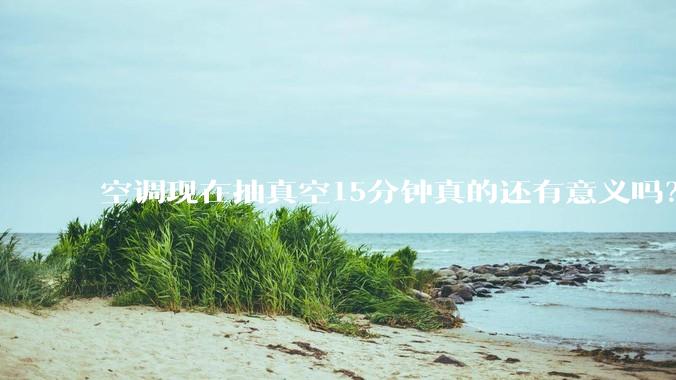空调现在抽真空15分钟真的还有意义吗？