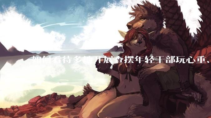 如何看待多地开展查摆年轻干部玩心重、混日子、说话随意、口大气粗等问题的行动？