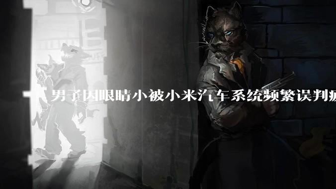 男子因眼睛小被小米汽车系统频繁误判疲劳驾驶，一路提醒20多次，这是智能汽车通病吗？怎么解决该 bug？