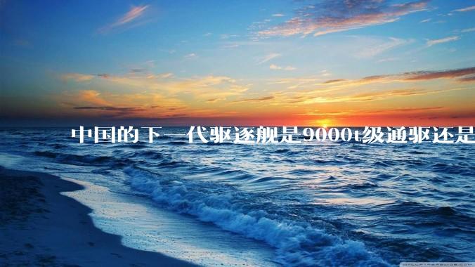 中国的下一代驱逐舰是9000t级通驱还是055改型？