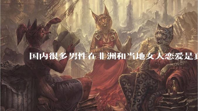 国内很多男性在非洲和当地女人恋爱是真的吗?