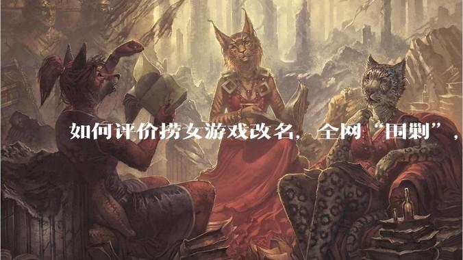 如何评价捞女游戏改名，全网“围剿”，以及导演b站账号被封这件事?