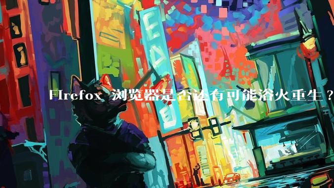 Firefox 浏览器是否还有可能浴火重生?
