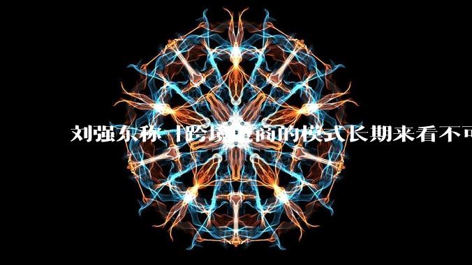 刘强东称「跨境电商的模式长期来看不可持续」，有依据吗？京东不走跨境电商模式，对其国际市场布局有何影响？
