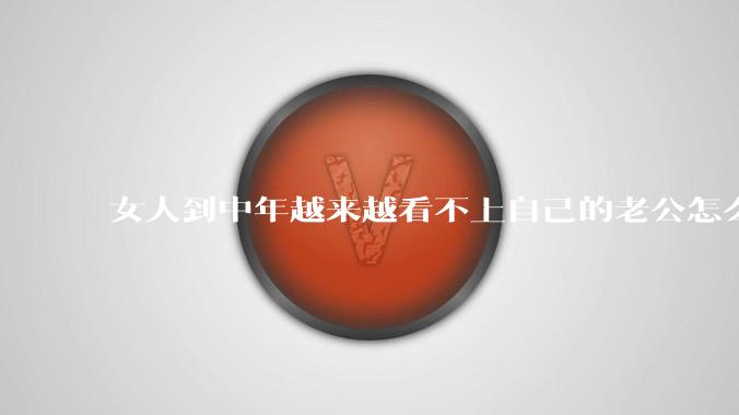 女人到中年越来越看不上自己的老公怎么办？