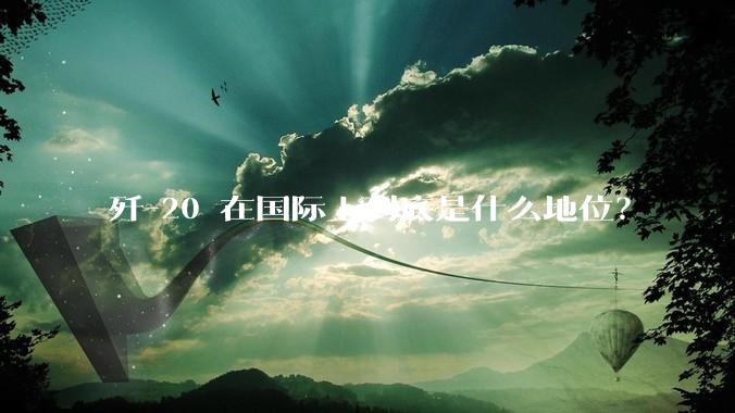 歼-20 在国际上到底是什么地位？