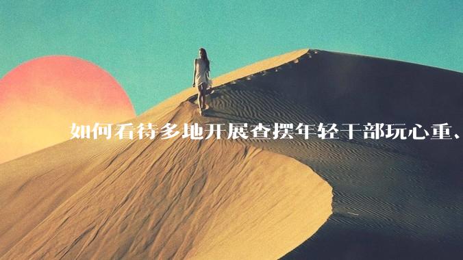 如何看待多地开展查摆年轻干部玩心重、混日子、说话随意、口大气粗等问题的行动？